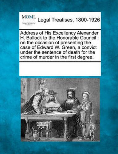 Cover image for Address of His Excellency Alexander H. Bullock to the Honorable Council: On the Occasion of Presenting the Case of Edward W. Green, a Convict Under the Sentence of Death for the Crime of Murder in the First Degree.