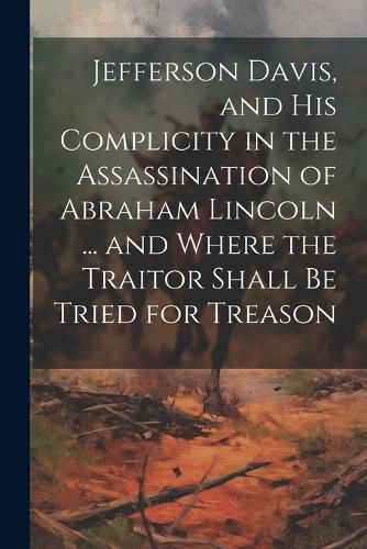 Cover image for Jefferson Davis, and his Complicity in the Assassination of Abraham Lincoln ... and Where the Traitor Shall be Tried for Treason