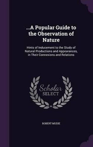 ...a Popular Guide to the Observation of Nature: Hints of Inducement to the Study of Natural Productions and Appearances, in Their Connexions and Relations