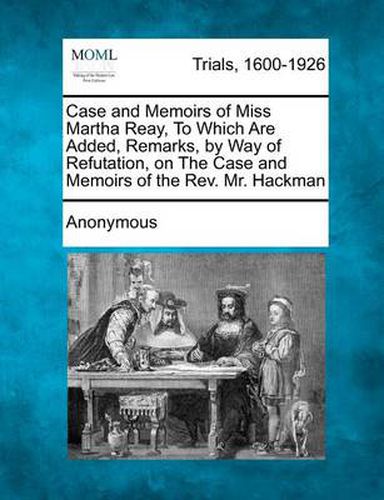 Cover image for Case and Memoirs of Miss Martha Reay, to Which Are Added, Remarks, by Way of Refutation, on the Case and Memoirs of the REV. Mr. Hackman
