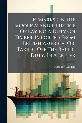 Cover image for Remarks on the Impolicy and Injustice of Laying a Duty on Timber, Imported from British America, Or, Taking Off the Baltic Duty, in a Letter