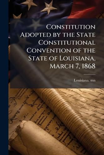 Cover image for Constitution Adopted by the State Constitutional Convention of the State of Louisiana, March 7, 1868