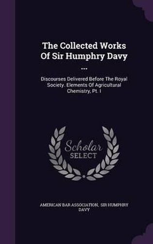 The Collected Works of Sir Humphry Davy ...: Discourses Delivered Before the Royal Society. Elements of Agricultural Chemistry, PT. I