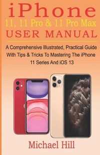 Cover image for iPhone 11, 11 Pro & 11 Pro Max User Manual: A Comprehensive Illustrated, Practical Guide with Tips & Tricks to Mastering The iPhone 11 Series And iOS 13