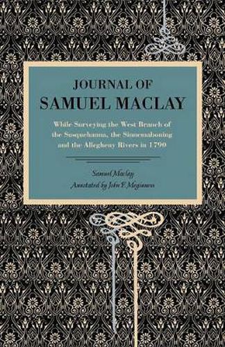 Journal of Samuel Maclay: While Surveying the West Branch of the Susquehanna, the Sinnemahoning and the Allegheny Rivers, in 1790