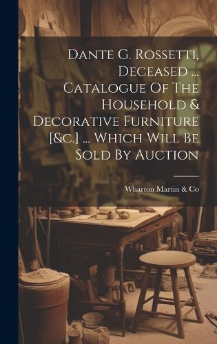 Cover image for Dante G. Rossetti, Deceased ... Catalogue Of The Household & Decorative Furniture [&c.] ... Which Will Be Sold By Auction