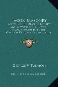 Cover image for Bacon Masonry: Revealing the Meaning of That Mystic Word and Showing Francis Bacon to Be the Original Designer of Speculative Freemasonry