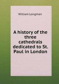 Cover image for A history of the three cathedrals dedicated to St. Paul in London