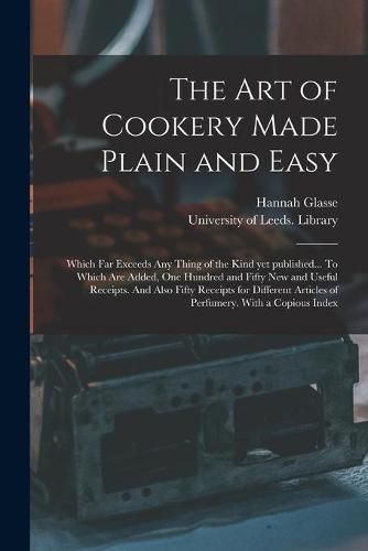 Cover image for The Art of Cookery Made Plain and Easy: Which Far Exceeds Any Thing of the Kind yet Published... To Which Are Added, One Hundred and Fifty New and Useful Receipts. And Also Fifty Receipts for Different Articles of Perfumery. With a Copious Index