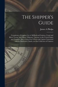 Cover image for The Shipper's Guide; Containing a Complete List of All Railroad Stations, Canal and River Towns, (and Places Tributary Thereto, ) in the United States and Canadas. Also, a List of the Officers and Agents Connected With the Railroads, Canals, and The...