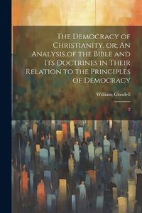 Cover image for The Democracy of Christianity, or; An Analysis of the Bible and its Doctrines in Their Relation to the Principles of Democracy