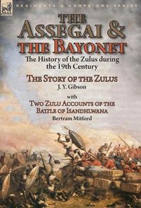 Cover image for The Assegai and the Bayonet: the History of the Zulus during the 19th Century-The Story of the Zulus by J. Y. Gibson, With Two Zulu Accounts of the Battle of Isandhlwana by Bertram Mitford