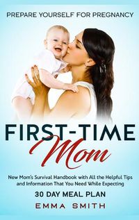 Cover image for First-Time Mom: Prepare Yourself for Pregnancy: New Mom's Survival Handbook with All the Helpful Tips and Information That You Need While Expecting + 30 Day Meal Plan for Pregnancy