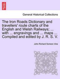 Cover image for The Iron Roads Dictionary and Travellers' Route Charts of the English and Welsh Railways; ... with ... Engravings and ... Maps ... Compiled and Edited by J. R. S. V.