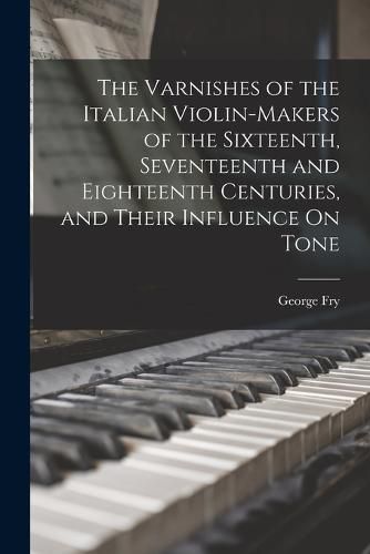 Cover image for The Varnishes of the Italian Violin-Makers of the Sixteenth, Seventeenth and Eighteenth Centuries, and Their Influence On Tone