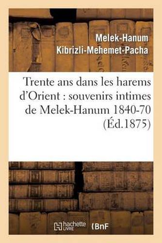 Cover image for Trente ANS Dans Les Harems d'Orient: Souvenirs Intimes de Melek-Hanum, Femme de S. A. Le Grand-Vizir Kibrizli-Mehemet-Pacha, 1840-1870