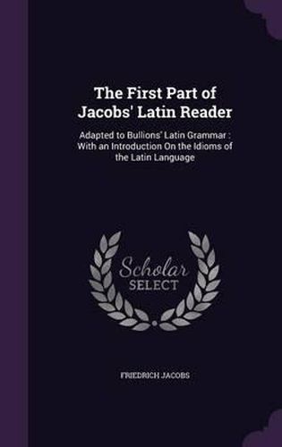 The First Part of Jacobs' Latin Reader: Adapted to Bullions' Latin Grammar: With an Introduction on the Idioms of the Latin Language