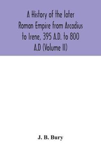 Cover image for A history of the later Roman Empire from Arcadius to Irene, 395 A.D. to 800 A.D (Volume II)