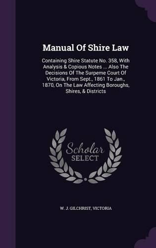 Cover image for Manual of Shire Law: Containing Shire Statute No. 358, with Analysis & Copious Notes ... Also the Decisions of the Surpeme Court of Victoria, from Sept., 1861 to Jan., 1870, on the Law Affecting Boroughs, Shires, & Districts