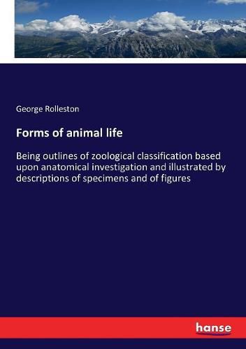 Forms of animal life: Being outlines of zoological classification based upon anatomical investigation and illustrated by descriptions of specimens and of figures