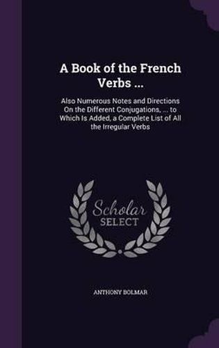 Cover image for A Book of the French Verbs ...: Also Numerous Notes and Directions on the Different Conjugations, ... to Which Is Added, a Complete List of All the Irregular Verbs