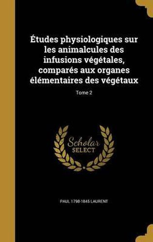 Cover image for Etudes Physiologiques Sur Les Animalcules Des Infusions Vegetales, Compares Aux Organes Elementaires Des Vegetaux; Tome 2