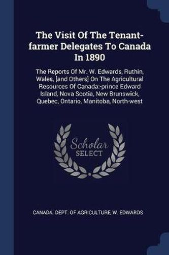 The Visit of the Tenant-Farmer Delegates to Canada in 1890: The Reports of Mr. W. Edwards, Ruthin, Wales, [and Others] on the Agricultural Resources of Canada: -Prince Edward Island, Nova Scotia, New Brunswick, Quebec, Ontario, Manitoba, North-West