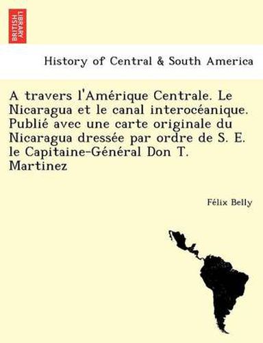 Cover image for A Travers L'Ame Rique Centrale. Le Nicaragua Et Le Canal Interoce Anique. Publie Avec Une Carte Originale Du Nicaragua Dresse E Par Ordre de S. E. Le Capitaine-GE Ne Ral Don T. Martinez