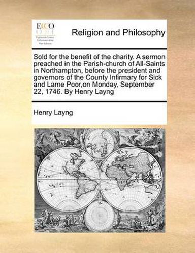 Cover image for Sold for the Benefit of the Charity. a Sermon Preached in the Parish-Church of All-Saints in Northampton, Before the President and Governors of the County Infirmary for Sick and Lame Poor, on Monday, September 22, 1746. by Henry Layng