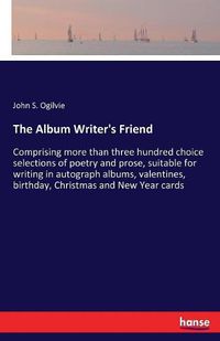 Cover image for The Album Writer's Friend: Comprising more than three hundred choice selections of poetry and prose, suitable for writing in autograph albums, valentines, birthday, Christmas and New Year cards