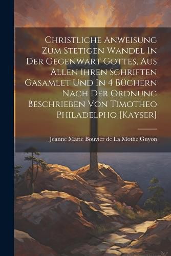 Christliche Anweisung Zum Stetigen Wandel In Der Gegenwart Gottes, Aus Allen Ihren Schriften Gasamlet Und In 4 Buechern Nach Der Ordnung Beschrieben Von Timotheo Philadelpho [kayser]