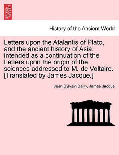 Cover image for Letters upon the Atalantis of Plato, and the ancient history of Asia: intended as a continuation of the Letters upon the origin of the sciences addressed to M. de Voltaire. [Translated by James Jacque.]