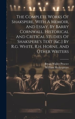 Cover image for The Complete Works Of Shakspere, With A Memoir, And Essay, By Barry Cornwall. Historical And Critical Studies Of Shakspere's Text [&c.] By R.g. White, R.h. Horne, And Other Writers