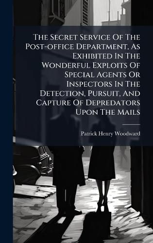 Cover image for The Secret Service Of The Post-office Department, As Exhibited In The Wonderful Exploits Of Special Agents Or Inspectors In The Detection, Pursuit, And Capture Of Depredators Upon The Mails