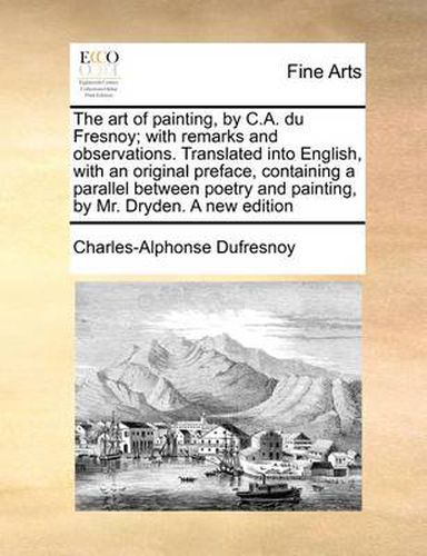 The Art of Painting, by C.A. Du Fresnoy; With Remarks and Observations. Translated Into English, with an Original Preface, Containing a Parallel Between Poetry and Painting, by Mr. Dryden. a New Edition