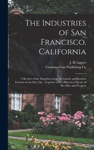 Cover image for The Industries of San Francisco, California: a Review of the Manufacturing, Mercantile and Business Interests of the Bay City: Together With a Historical Sketch of Her Rise and Progress