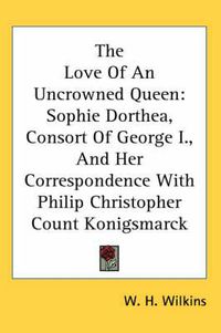 Cover image for The Love of an Uncrowned Queen: Sophie Dorthea, Consort of George I., and Her Correspondence with Philip Christopher Count Konigsmarck