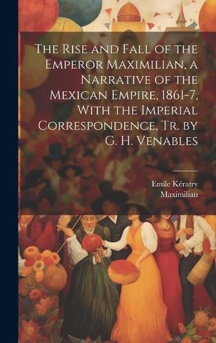 Cover image for The Rise and Fall of the Emperor Maximilian, a Narrative of the Mexican Empire, 1861-7, With the Imperial Correspondence, Tr. by G. H. Venables