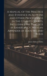 Cover image for A Manual of the Practice and Evidence in Actions and Other Proceedings in the County Courts, Including the Practice in Bankruptcy, With an Appendix of Statutes and Rules