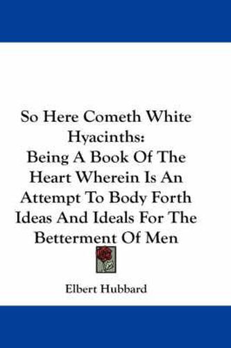 So Here Cometh White Hyacinths: Being a Book of the Heart Wherein Is an Attempt to Body Forth Ideas and Ideals for the Betterment of Men