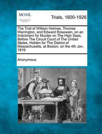 Cover image for The Trial of William Holmes, Thomas Warrington, and Edward Rosewain, on an Indictment for Murder on the High Seas, Before the Circuit Court of the United States, Holden for the District of Massachusetts, at Boston, on the 4th Jan. 1819