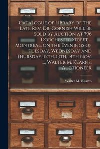 Cover image for Catalogue of Library of the Late Rev. Dr. Cornish Will Be Sold by Auction at 796 Dorchester Street ... Montreal, on the Evenings of Tuesday, Wednesday and Thursday, 12th, 13th, 14th Nov. ..., Walter M. Kearns, Auctioneer [microform]