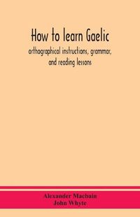 Cover image for How to learn Gaelic: orthographical instructions, grammar, and reading lessons