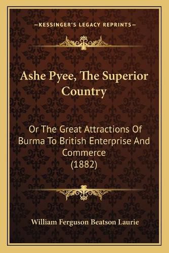 Ashe Pyee, the Superior Country: Or the Great Attractions of Burma to British Enterprise and Commerce (1882)