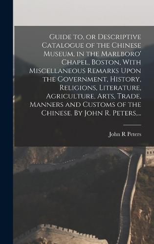 Guide to, or Descriptive Catalogue of the Chinese Museum, in the Marlboro' Chapel, Boston, With Miscellaneous Remarks Upon the Government, History, Religions, Literature, Agriculture, Arts, Trade, Manners and Customs of the Chinese. By John R. Peters, ...