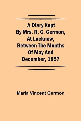 A Diary Kept by Mrs. R. C. Germon, at Lucknow, Between the Months of May and December, 1857