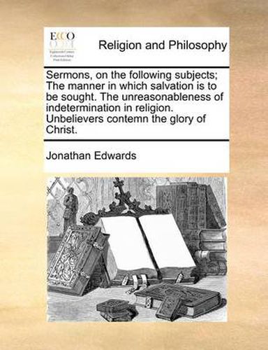 Cover image for Sermons, on the Following Subjects; The Manner in Which Salvation Is to Be Sought. the Unreasonableness of Indetermination in Religion. Unbelievers Contemn the Glory of Christ.