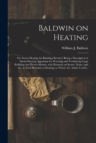 Baldwin on Heating; or, Steam Heating for Buildings Revised. Being a Description of Steam Heating Apparatus for Warming and Ventilating Large Buildings and Private Houses, With Remarks on Steam, Water, and Air, in Their Relation to Heating; to Which...