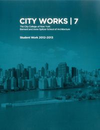 Cover image for City Works 7: Student Work 2012-2013 The City College of New York Bernard and Anne Spitzer School of Architecture