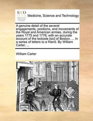 A Genuine Detail of the Several Engagements, Positions, and Movements of the Royal and American Armies, During the Years 1775 and 1776; With an Accurate Account of the Lockade [Sic] of Boston, ... in a Series of Letters to a Friend. by William Carter, ...